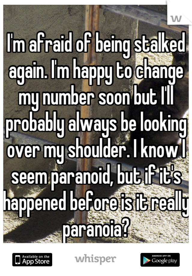 I'm afraid of being stalked again. I'm happy to change my number soon but I'll probably always be looking over my shoulder. I know I seem paranoid, but if it's happened before is it really paranoia?