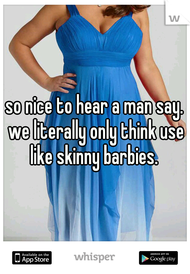 so nice to hear a man say. we literally only think use like skinny barbies. 