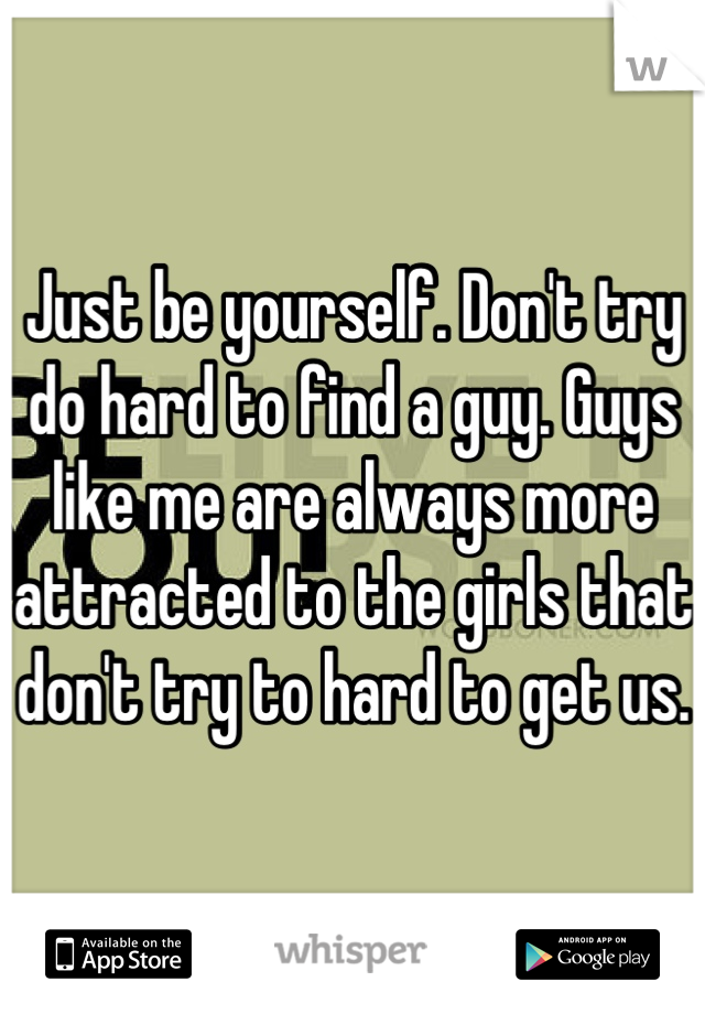 Just be yourself. Don't try do hard to find a guy. Guys like me are always more attracted to the girls that don't try to hard to get us.