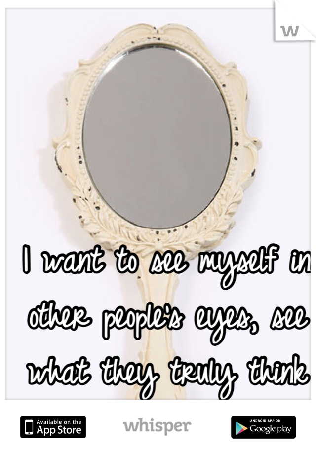 I want to see myself in other people's eyes, see what they truly think of me.
