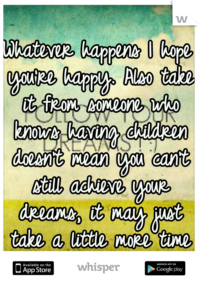 Whatever happens I hope you're happy. Also take it from someone who knows having children doesn't mean you can't still achieve your dreams, it may just take a little more time & work to get there. :)