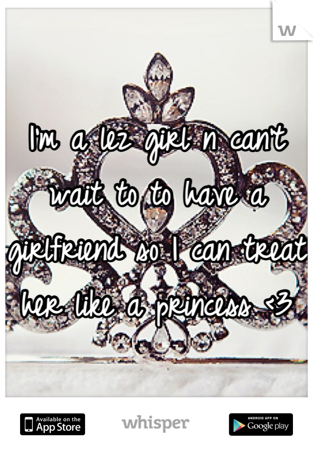 I'm a lez girl n can't wait to to have a girlfriend so I can treat her like a princess <3