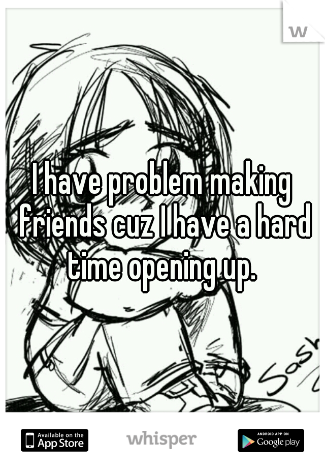 I have problem making friends cuz I have a hard time opening up. 
