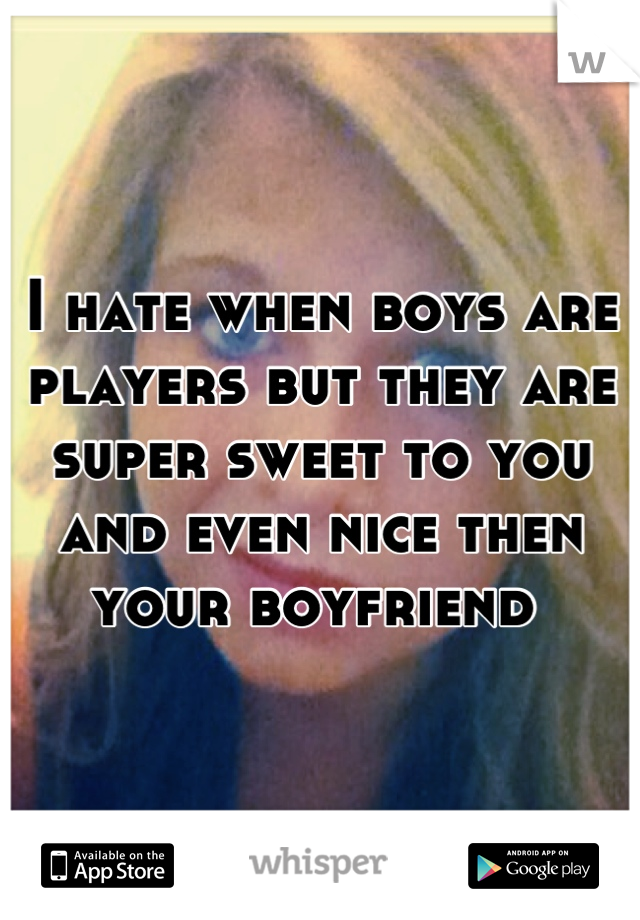 I hate when boys are players but they are super sweet to you and even nice then your boyfriend 