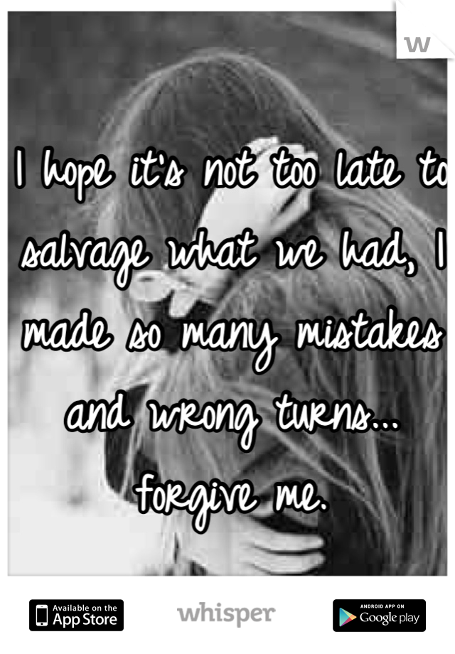 I hope it's not too late to salvage what we had, I made so many mistakes and wrong turns... forgive me.