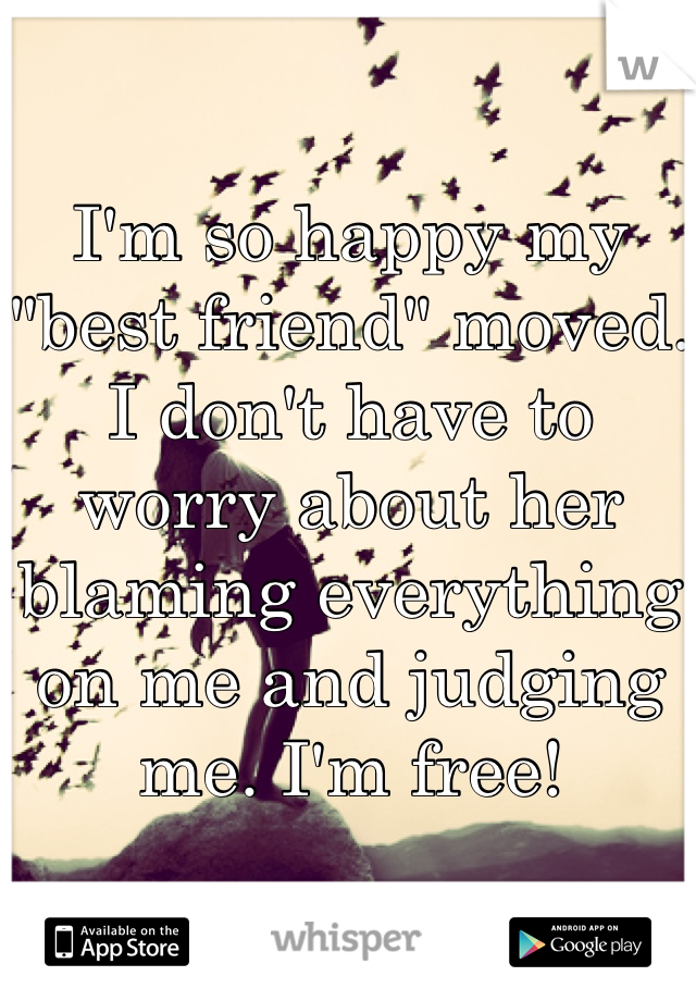 I'm so happy my "best friend" moved. I don't have to worry about her blaming everything on me and judging me. I'm free!