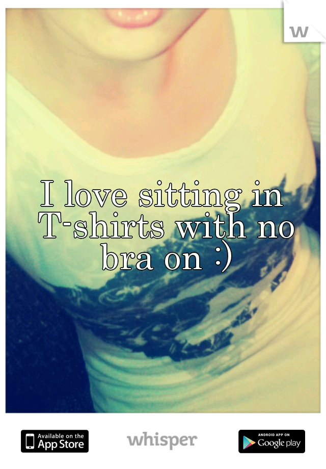 I love sitting in T-shirts with no bra on :)