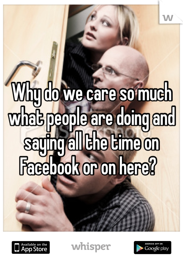 Why do we care so much what people are doing and saying all the time on Facebook or on here?  
