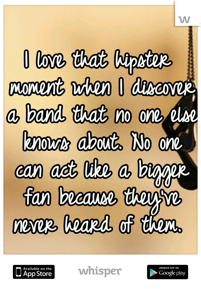 I love that hipster moment when I discover a band that no one else knows about. No one can act like a bigger fan because they've never heard of them. 