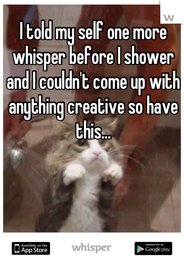 I told my self one more whisper before I shower and I couldn't come up with anything creative so have this...