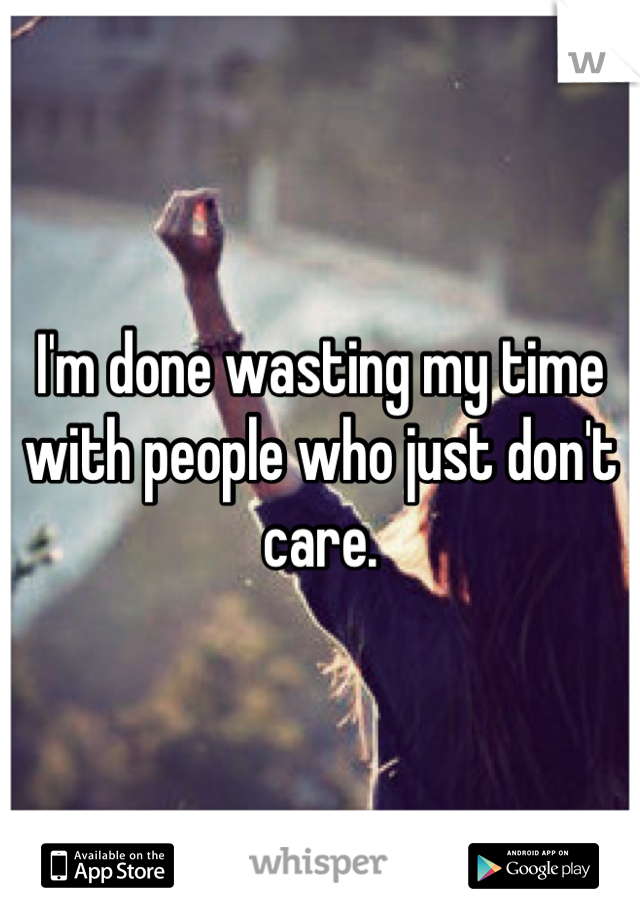I'm done wasting my time with people who just don't care.