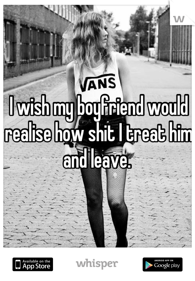 I wish my boyfriend would realise how shit I treat him and leave. 