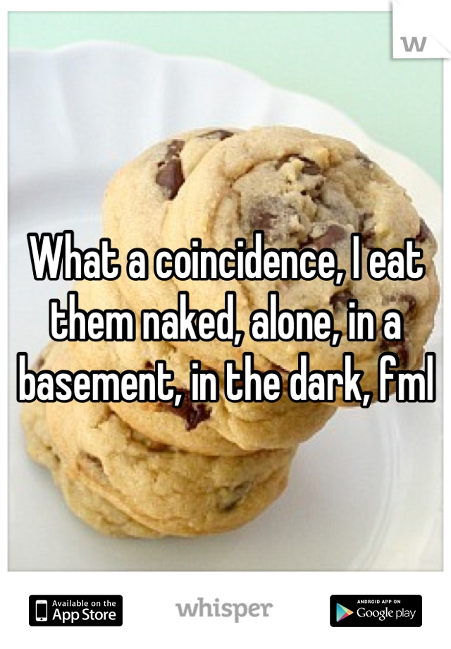 What a coincidence, I eat them naked, alone, in a basement, in the dark, fml