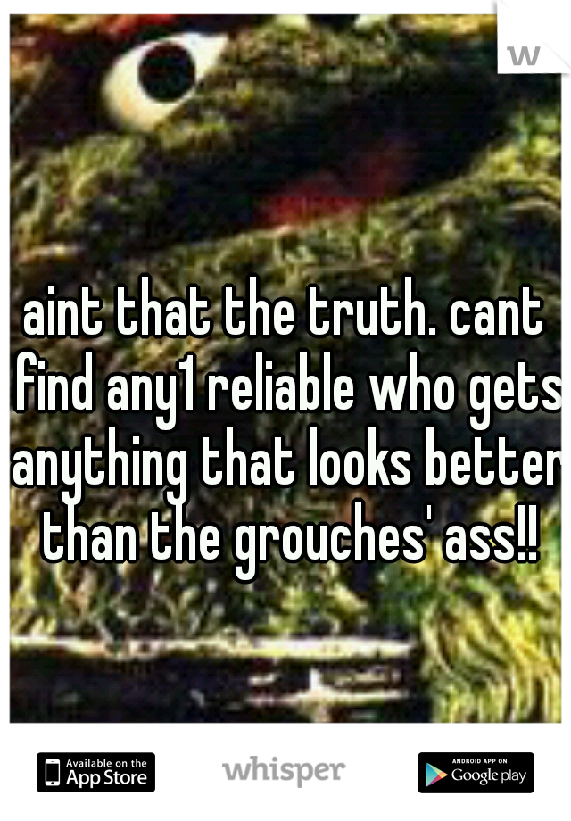 aint that the truth. cant find any1 reliable who gets anything that looks better than the grouches' ass!!