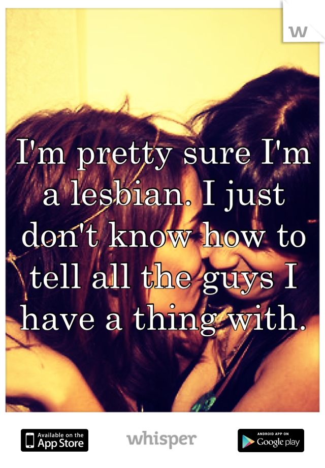 I'm pretty sure I'm a lesbian. I just don't know how to tell all the guys I have a thing with.