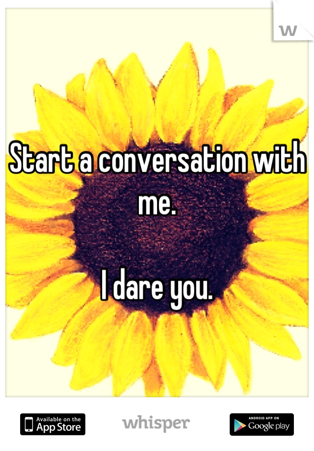 Start a conversation with me. 

I dare you.