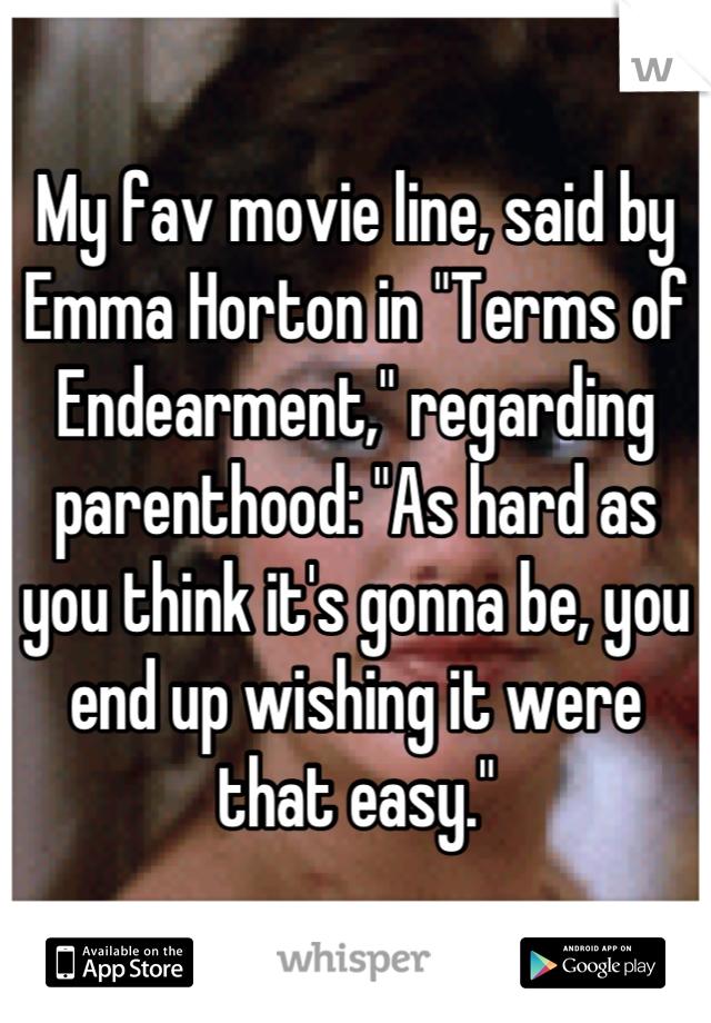 My fav movie line, said by Emma Horton in "Terms of Endearment," regarding parenthood: "As hard as you think it's gonna be, you end up wishing it were that easy."