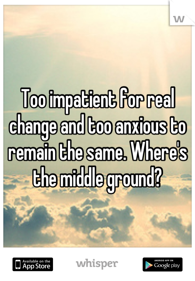 Too impatient for real change and too anxious to remain the same. Where's the middle ground?