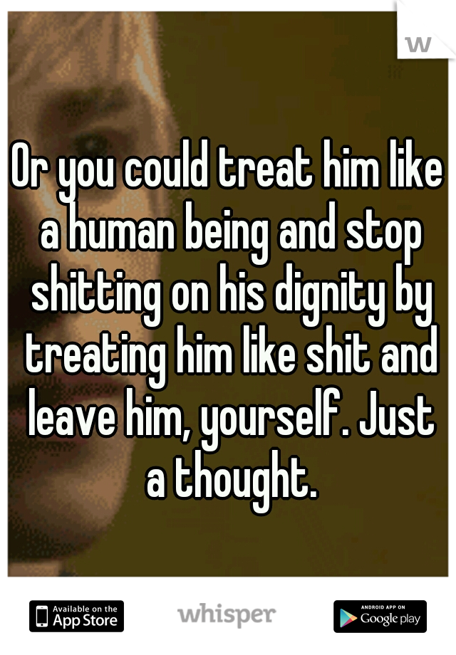 Or you could treat him like a human being and stop shitting on his dignity by treating him like shit and leave him, yourself. Just a thought.