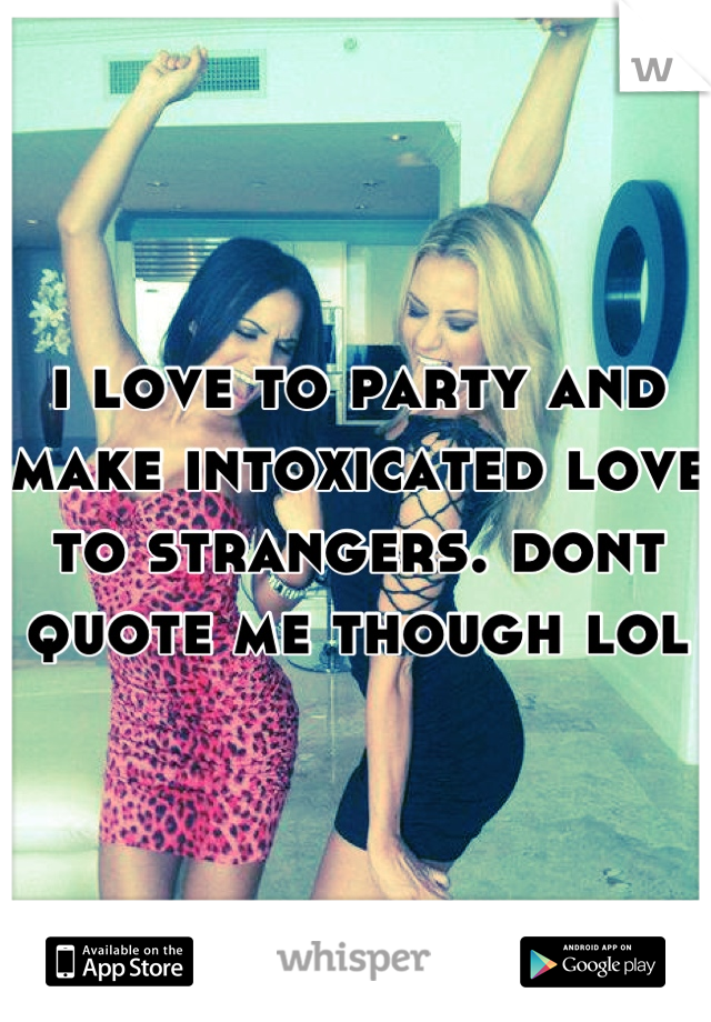i love to party and make intoxicated love to strangers. dont quote me though lol