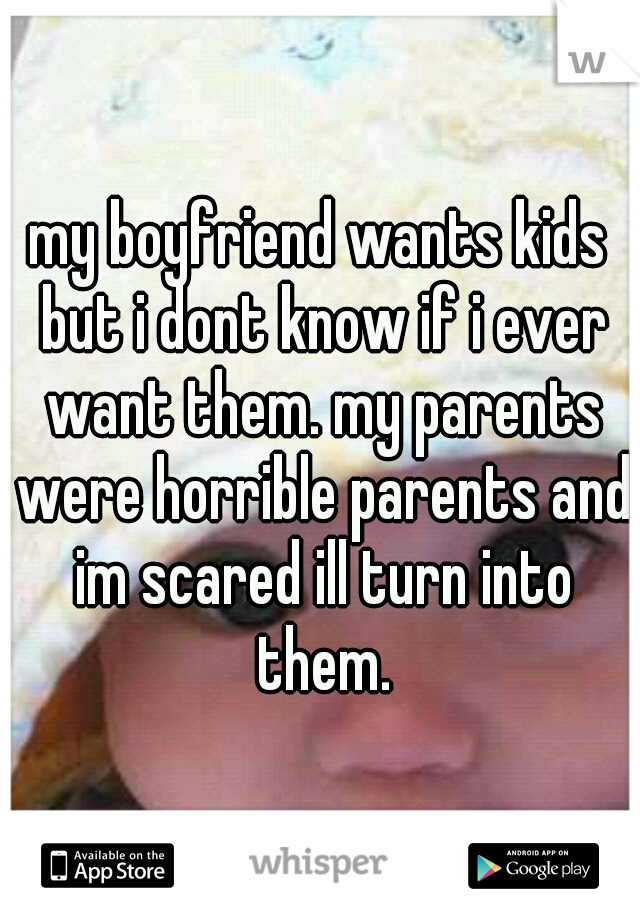 my boyfriend wants kids but i dont know if i ever want them. my parents were horrible parents and im scared ill turn into them.