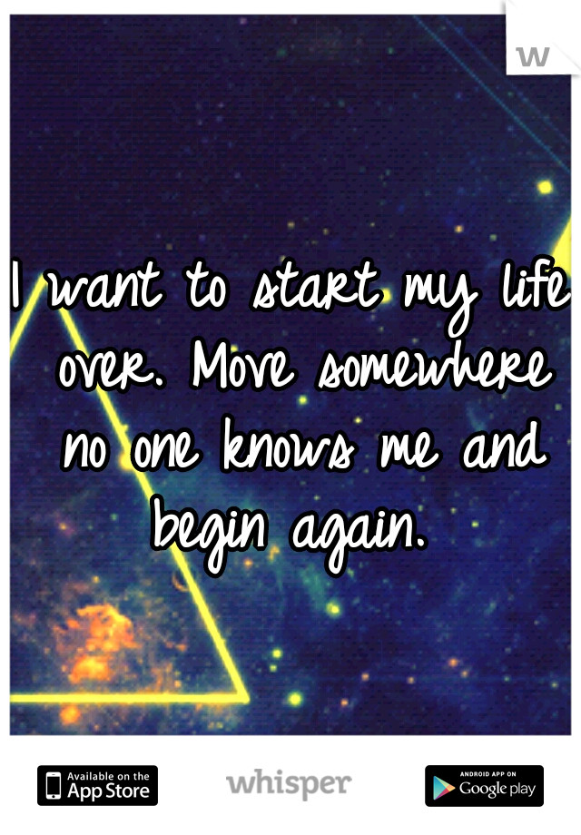 I want to start my life over. Move somewhere no one knows me and begin again. 