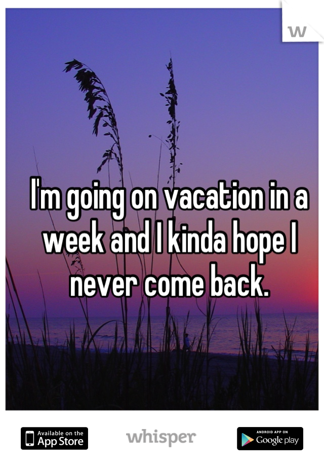 I'm going on vacation in a week and I kinda hope I never come back.