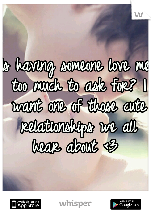 Is having someone love me too much to ask for? I want one of those cute relationships we all hear about <3 