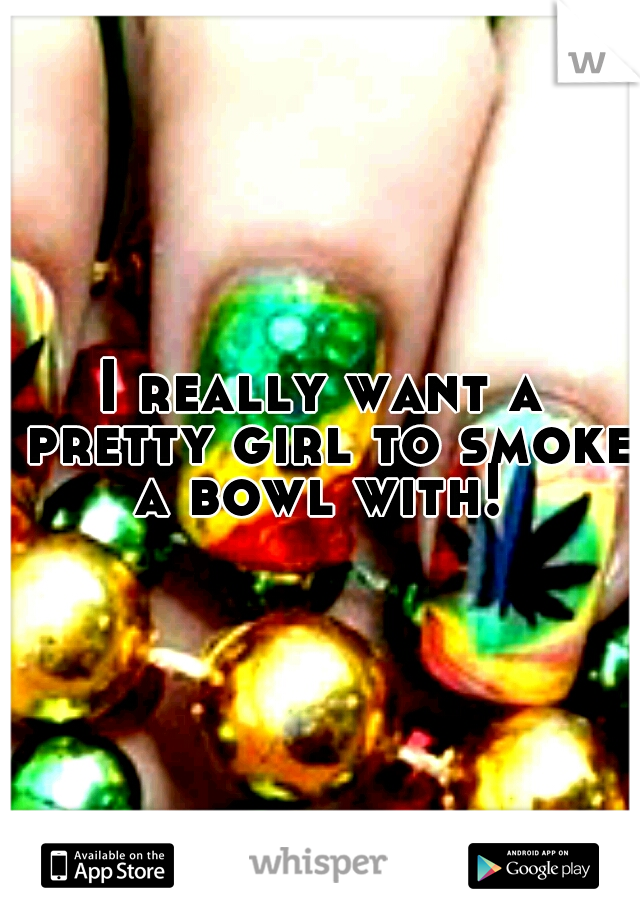 I really want a pretty girl to smoke a bowl with! 
