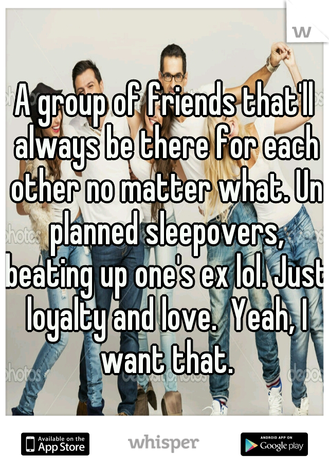 A group of friends that'll always be there for each other no matter what. Un planned sleepovers, beating up one's ex lol. Just loyalty and love.  Yeah, I want that.