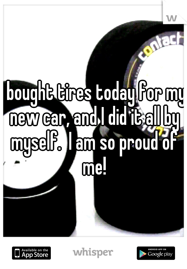 I bought tires today for my new car, and I did it all by myself.  I am so proud of me!