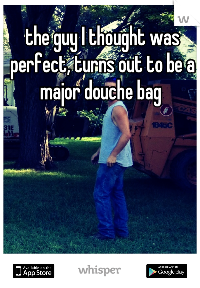 the guy I thought was perfect, turns out to be a major douche bag 