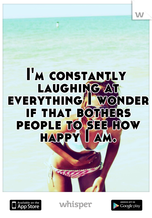 I'm constantly laughing at everything I wonder if that bothers people to see how happy I am.
