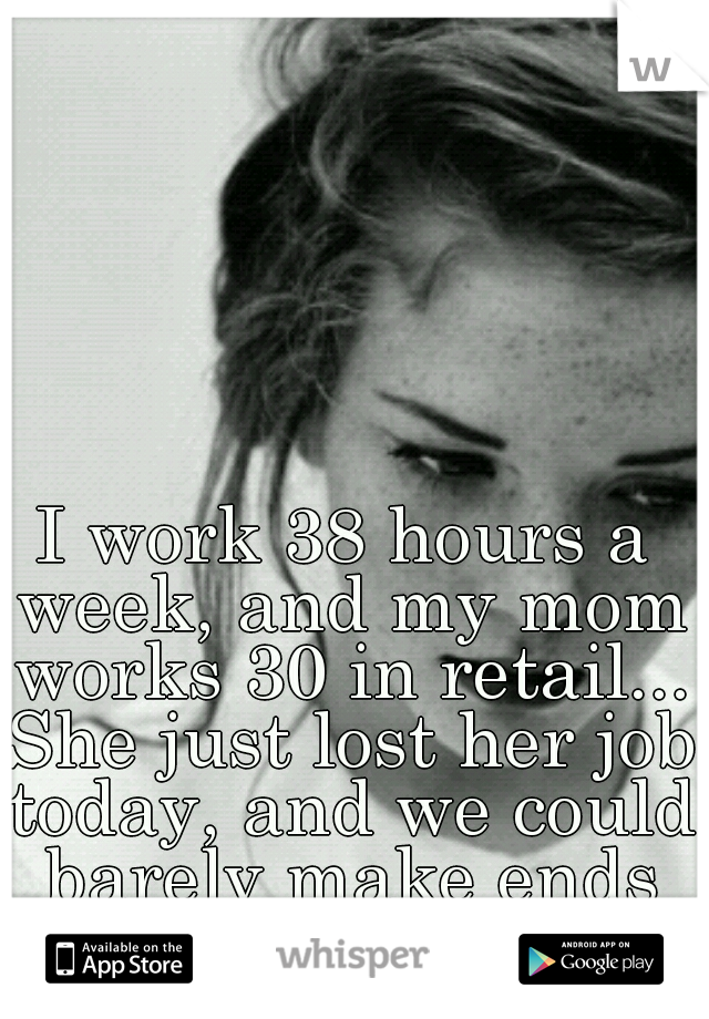 I work 38 hours a week, and my mom works 30 in retail... She just lost her job today, and we could barely make ends meet as it was...