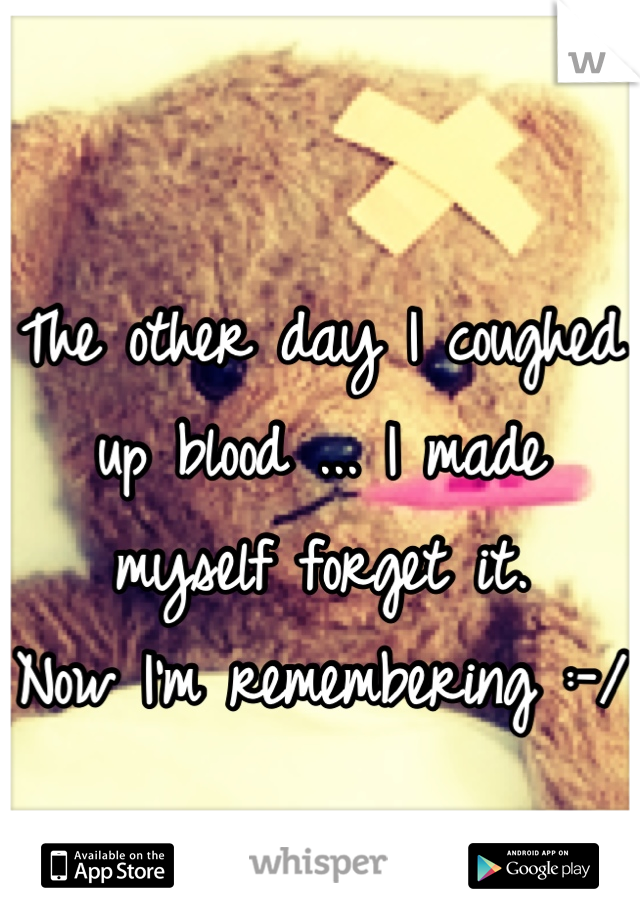 
The other day I coughed up blood ... I made myself forget it. 
Now I'm remembering :-/