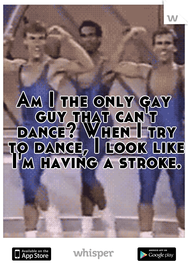 Am I the only gay guy that can't dance? When I try to dance, I look like I'm having a stroke.