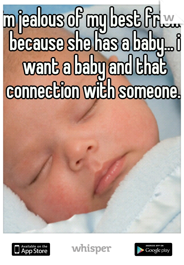 im jealous of my best friend because she has a baby... i want a baby and that connection with someone..