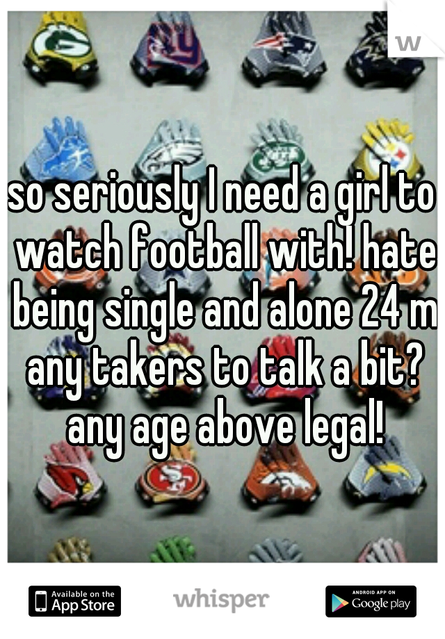 so seriously I need a girl to watch football with! hate being single and alone 24 m any takers to talk a bit? any age above legal!