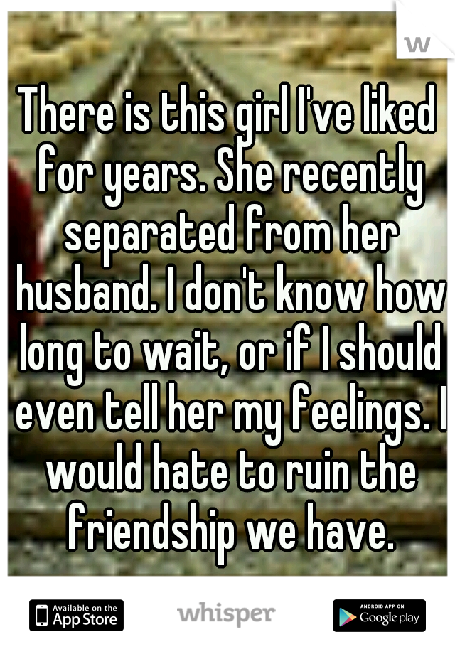There is this girl I've liked for years. She recently separated from her husband. I don't know how long to wait, or if I should even tell her my feelings. I would hate to ruin the friendship we have.