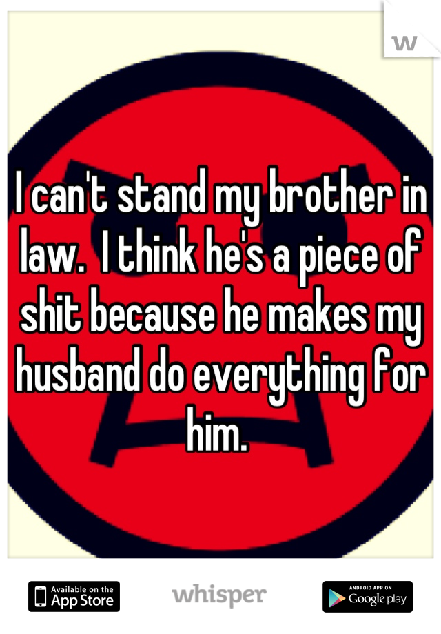 I can't stand my brother in law.  I think he's a piece of shit because he makes my husband do everything for him. 
