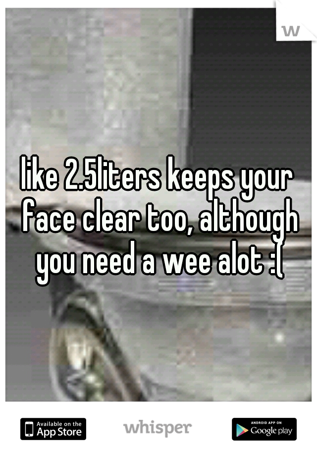 like 2.5liters keeps your face clear too, although you need a wee alot :(
