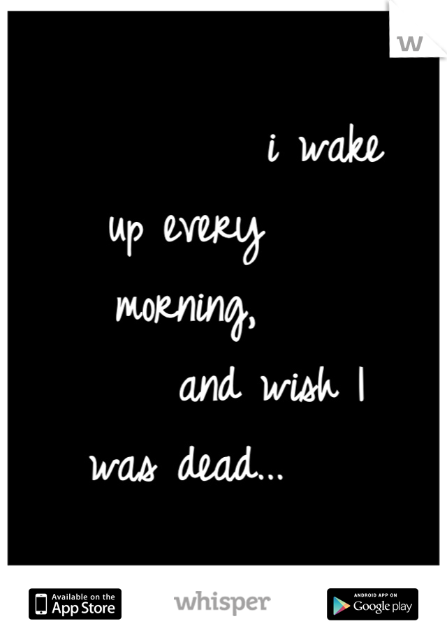              i wake up every                                            morning,               
        and wish I was dead...