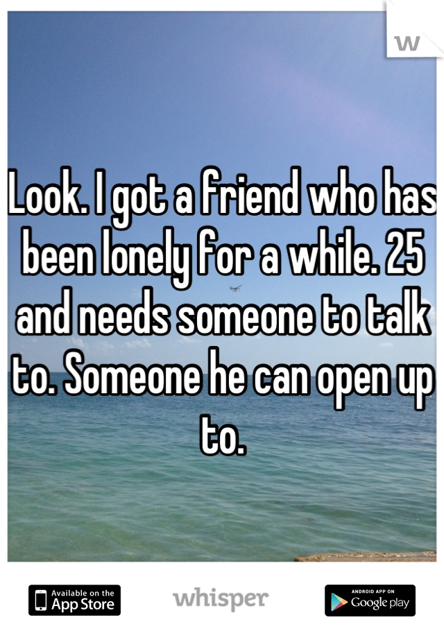 Look. I got a friend who has been lonely for a while. 25 and needs someone to talk to. Someone he can open up to.