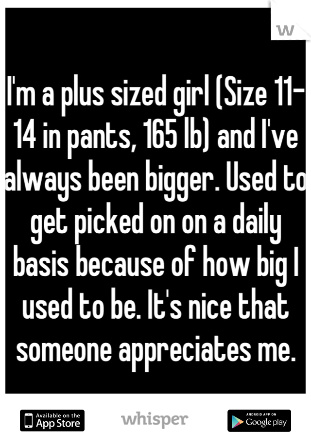 I'm a plus sized girl (Size 11-14 in pants, 165 lb) and I've always been bigger. Used to get picked on on a daily basis because of how big I used to be. It's nice that someone appreciates me.