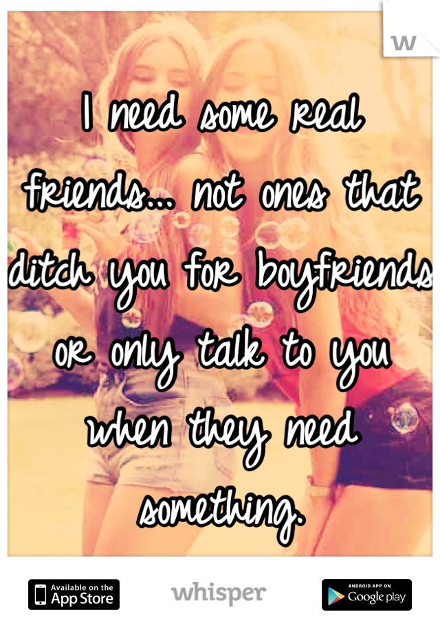 I need some real friends... not ones that ditch you for boyfriends or only talk to you when they need something.