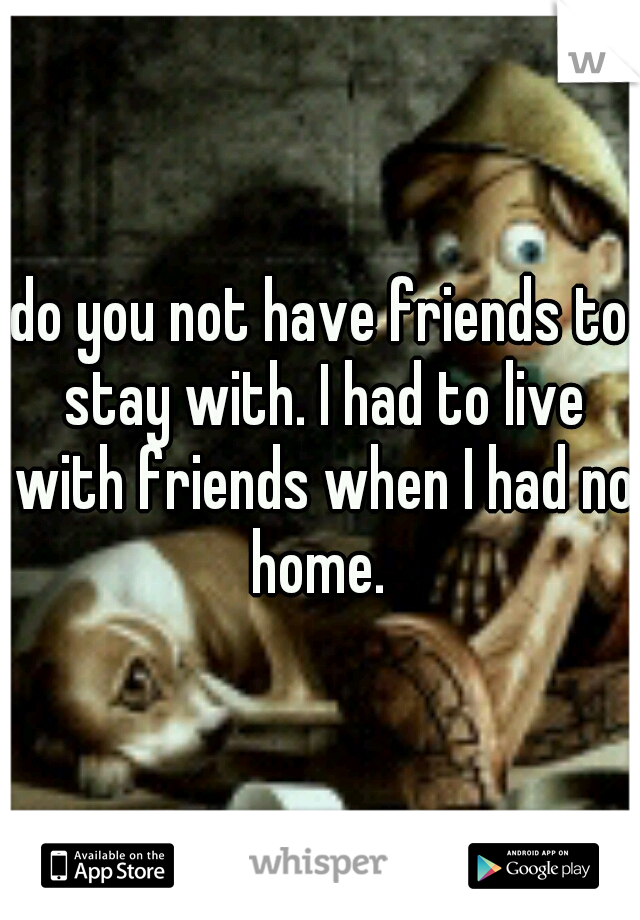 do you not have friends to stay with. I had to live with friends when I had no home. 