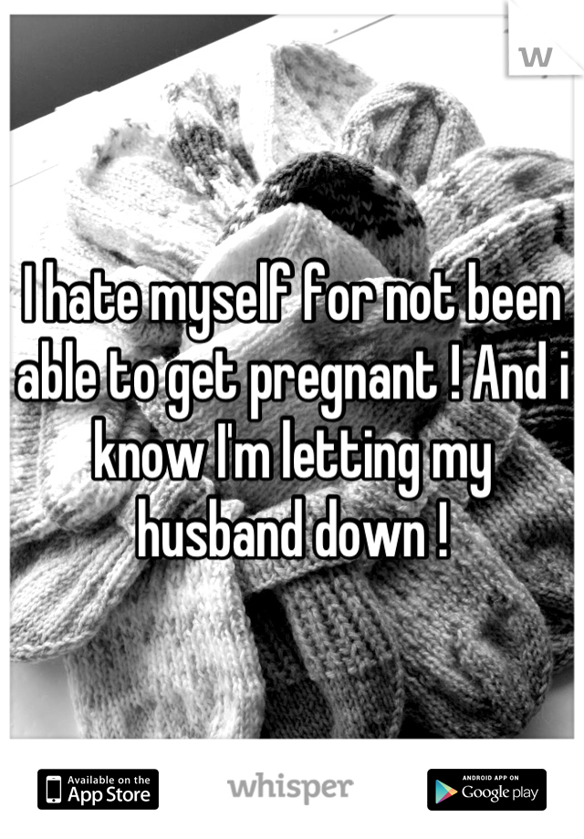 I hate myself for not been able to get pregnant ! And i know I'm letting my husband down !