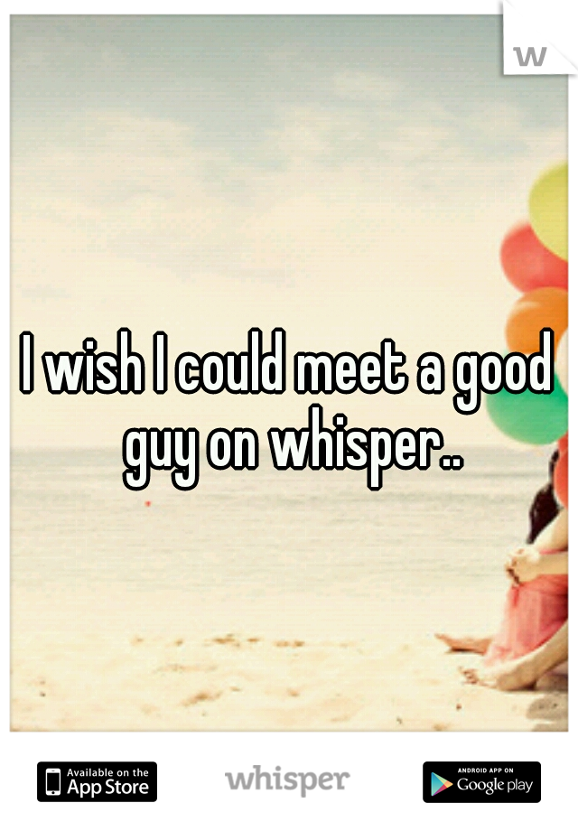 I wish I could meet a good guy on whisper..