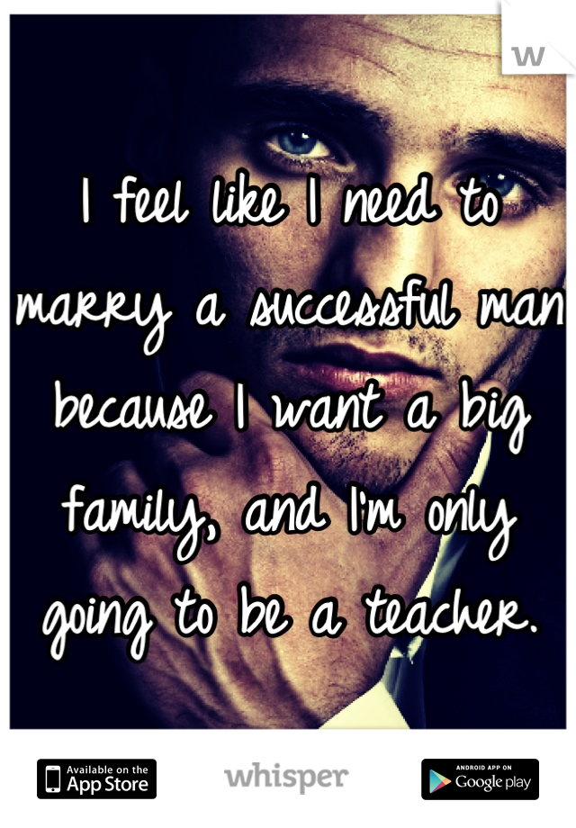 I feel like I need to marry a successful man because I want a big family, and I'm only going to be a teacher.