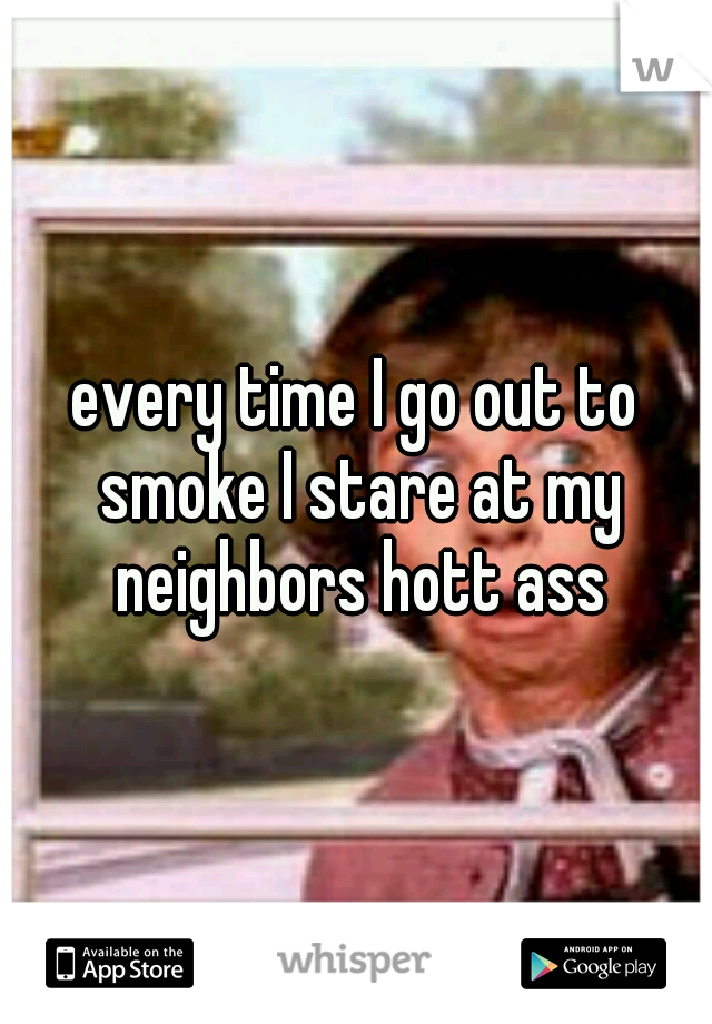 every time I go out to smoke I stare at my neighbors hott ass